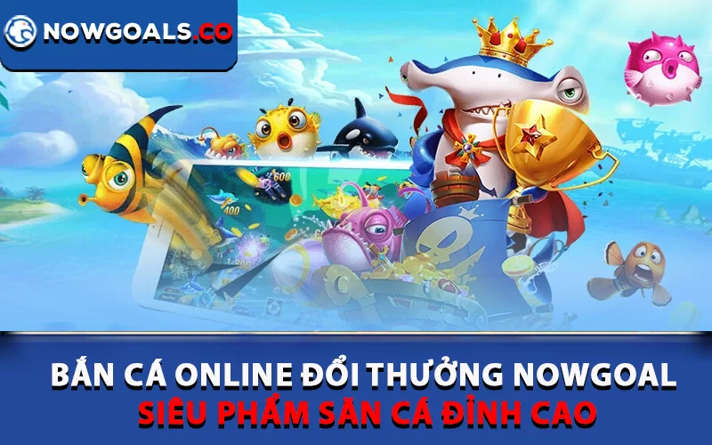 Bắn cá online đổi thưởng Nowgoal luôn được người chơi yêu thích
